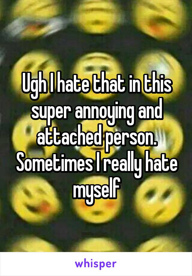 Ugh I hate that in this super annoying and attached person. Sometimes I really hate myself