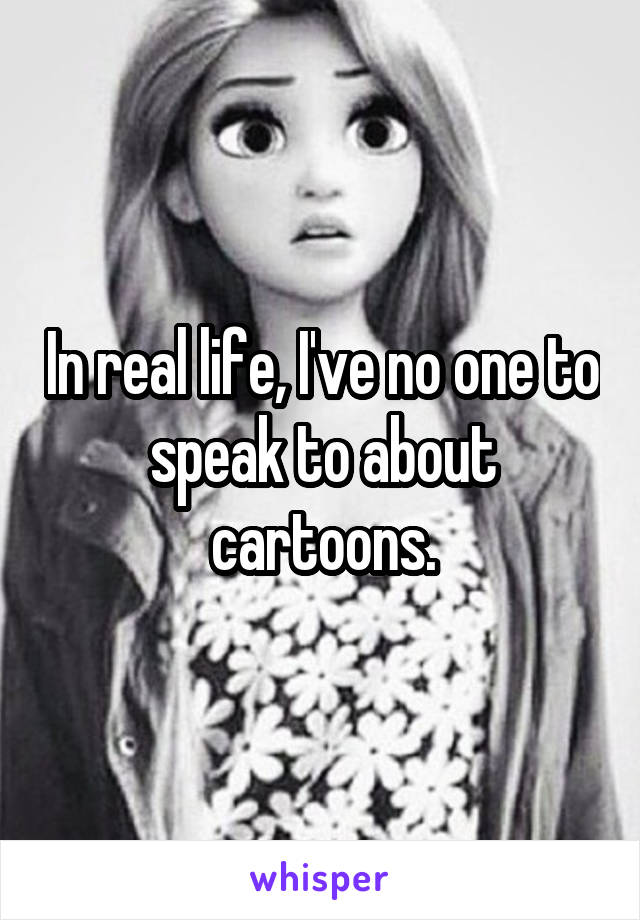 In real life, I've no one to speak to about cartoons.