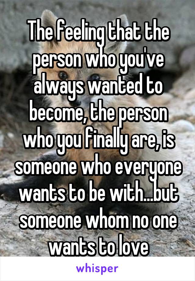 The feeling that the person who you've always wanted to become, the person who you finally are, is someone who everyone wants to be with...but someone whom no one wants to love