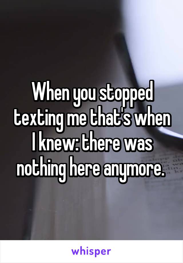 When you stopped texting me that's when I knew: there was nothing here anymore. 