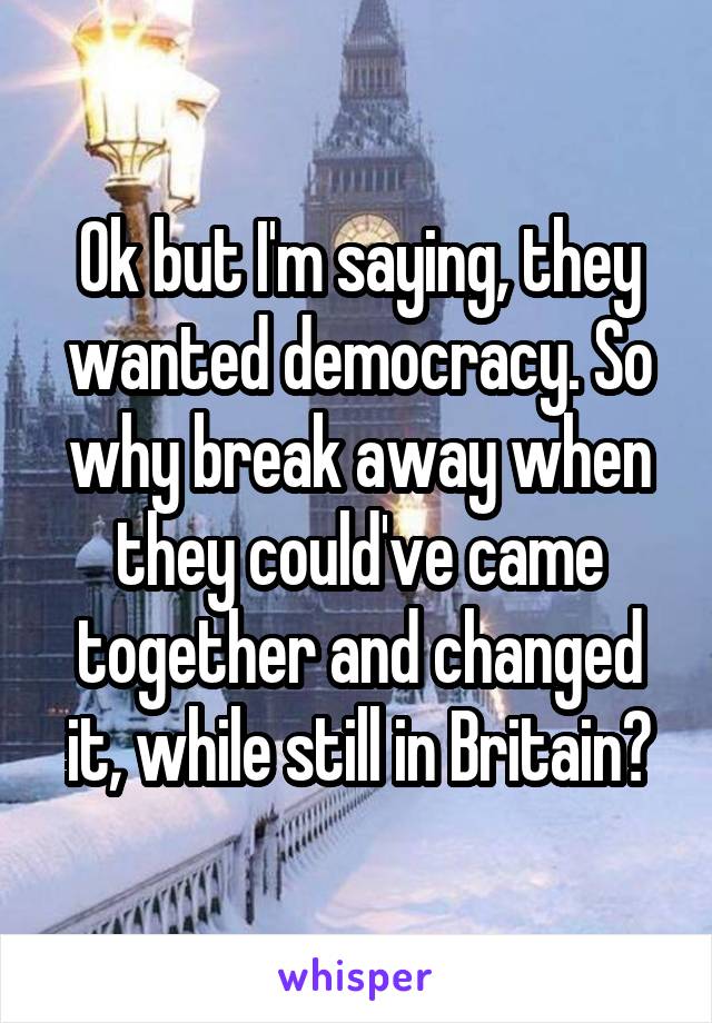 Ok but I'm saying, they wanted democracy. So why break away when they could've came together and changed it, while still in Britain?