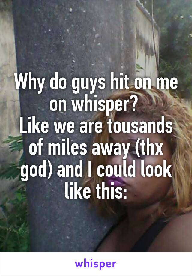 Why do guys hit on me on whisper? 
Like we are tousands of miles away (thx god) and I could look like this: