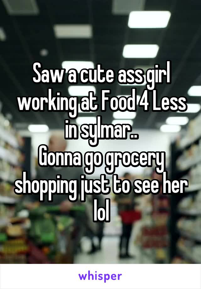 Saw a cute ass girl working at Food 4 Less in sylmar..
Gonna go grocery shopping just to see her lol