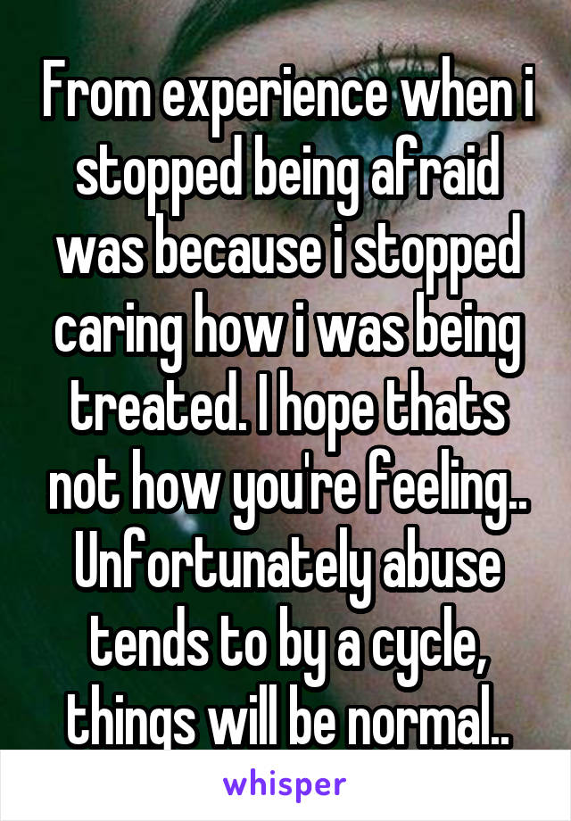 From experience when i stopped being afraid was because i stopped caring how i was being treated. I hope thats not how you're feeling..
Unfortunately abuse tends to by a cycle, things will be normal..