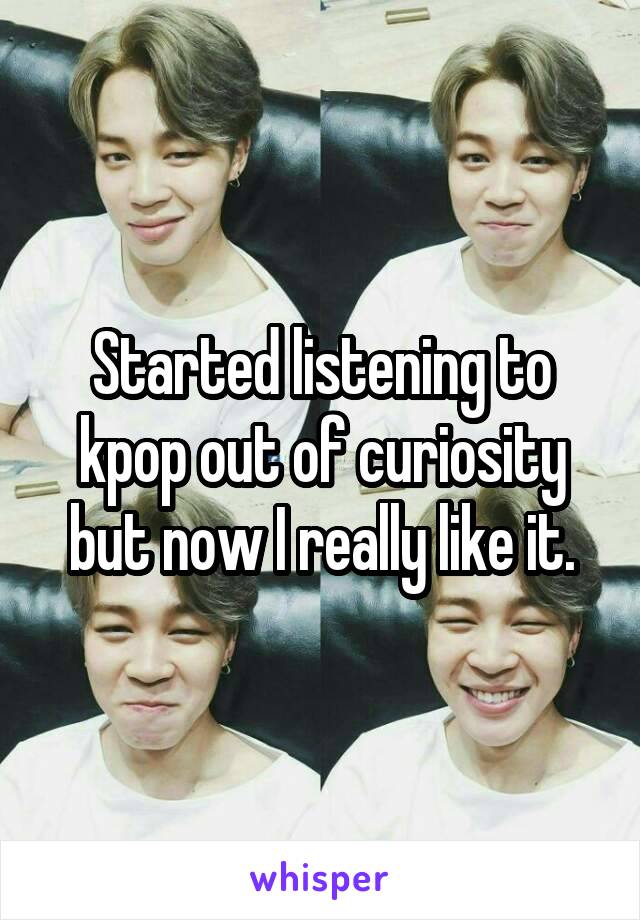 Started listening to kpop out of curiosity but now I really like it.