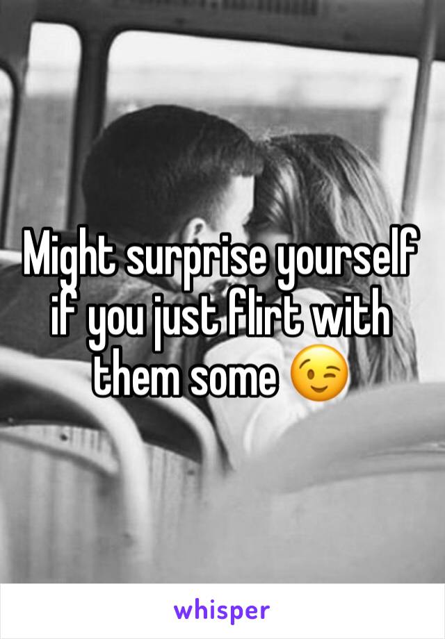 Might surprise yourself if you just flirt with them some 😉