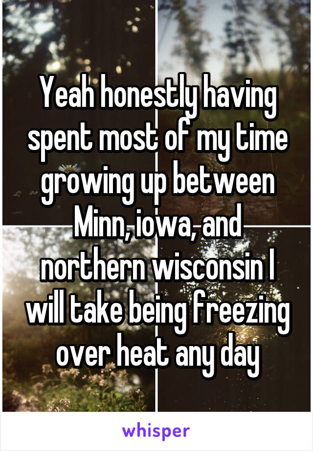 Yeah honestly having spent most of my time growing up between Minn, iowa, and northern wisconsin I will take being freezing over heat any day