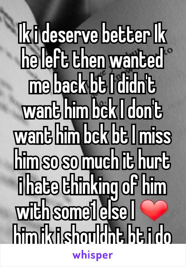 Ik i deserve better Ik he left then wanted me back bt I didn't want him bck I don't want him bck bt I miss him so so much it hurt i hate thinking of him with some1 else I ❤ him ik i shouldnt bt i do