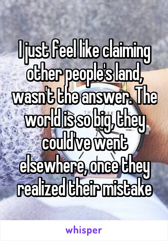 I just feel like claiming other people's land, wasn't the answer. The world is so big, they could've went elsewhere, once they realized their mistake