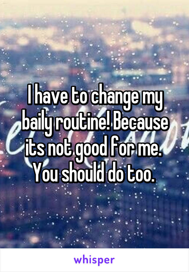 I have to change my baily routine! Because its not good for me.  You should do too. 