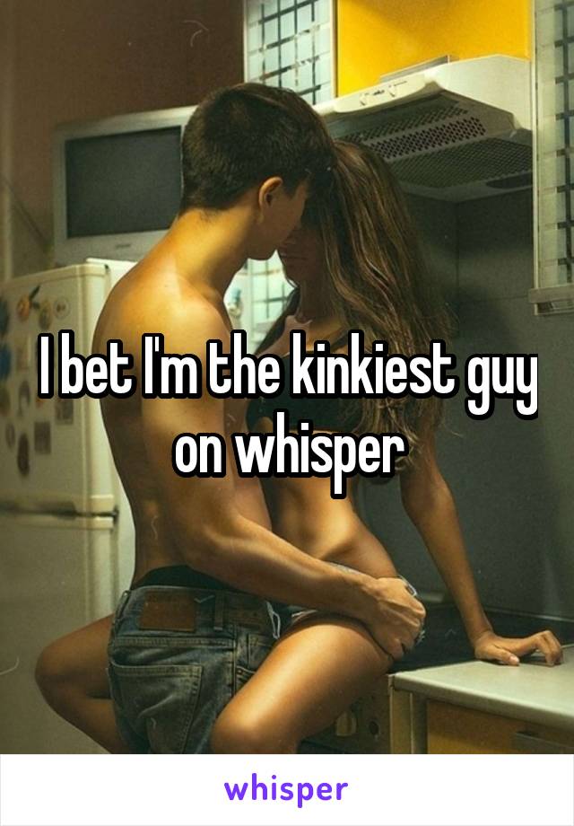 I bet I'm the kinkiest guy on whisper