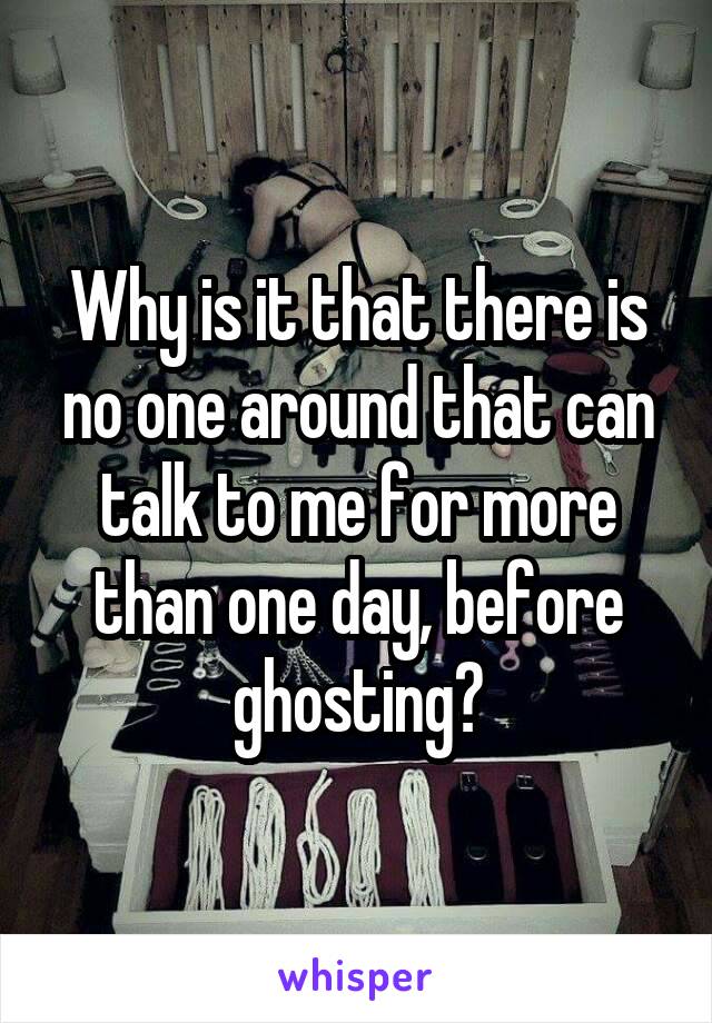 Why is it that there is no one around that can talk to me for more than one day, before ghosting?