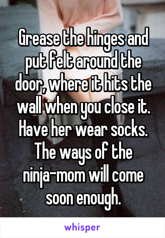 Grease the hinges and put felt around the door, where it hits the wall when you close it. Have her wear socks. The ways of the ninja-mom will come soon enough.