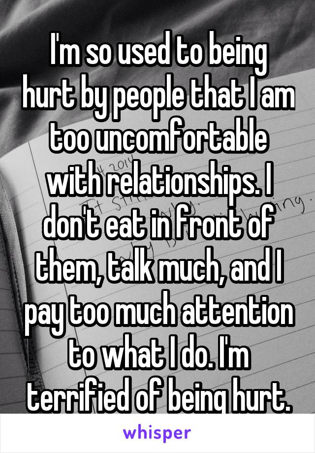 I'm so used to being hurt by people that I am too uncomfortable with relationships. I don't eat in front of them, talk much, and I pay too much attention to what I do. I'm terrified of being hurt.