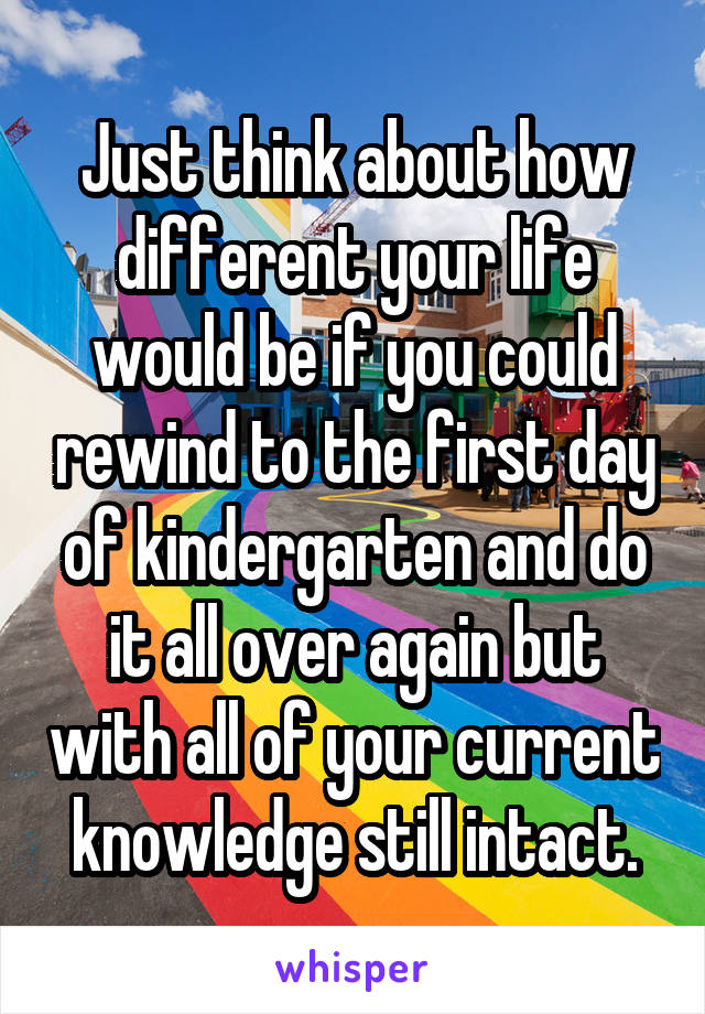 Just think about how different your life would be if you could rewind to the first day of kindergarten and do it all over again but with all of your current knowledge still intact.