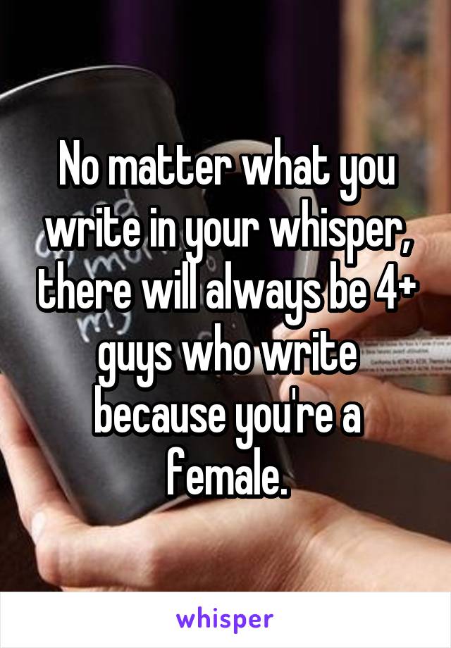 No matter what you write in your whisper, there will always be 4+ guys who write because you're a female.