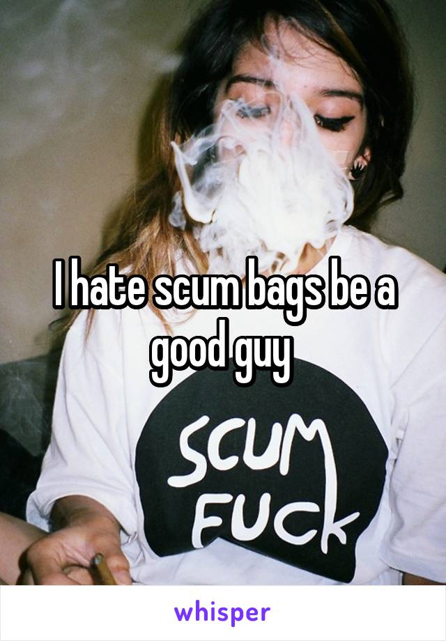 I hate scum bags be a good guy 