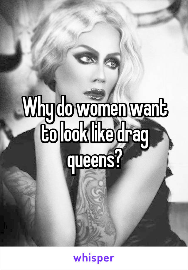 Why do women want to look like drag queens?