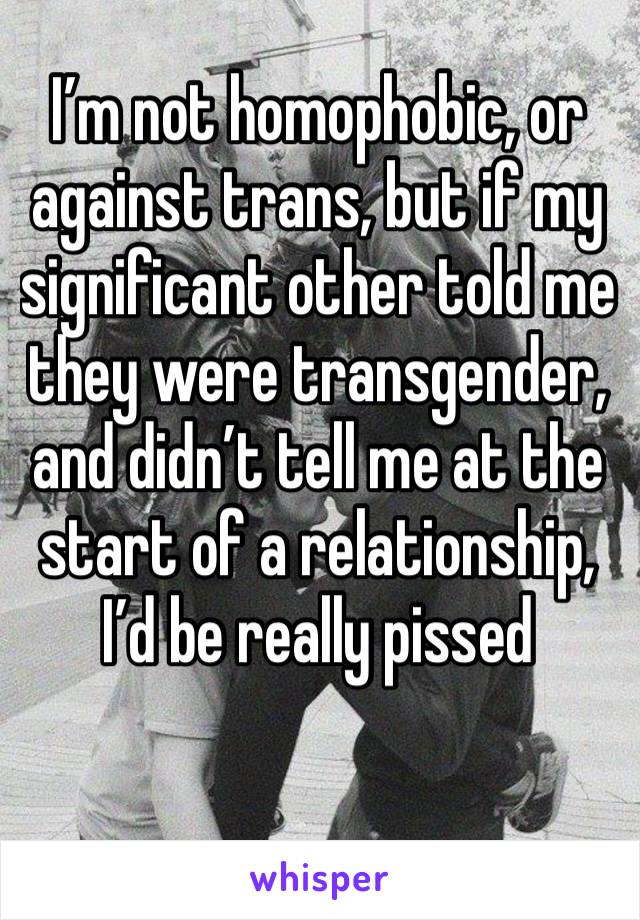 I’m not homophobic, or against trans, but if my significant other told me they were transgender, and didn’t tell me at the start of a relationship, I’d be really pissed 
