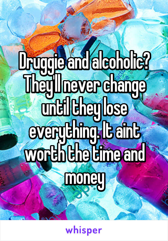 Druggie and alcoholic?
They'll never change until they lose everything. It aint worth the time and money