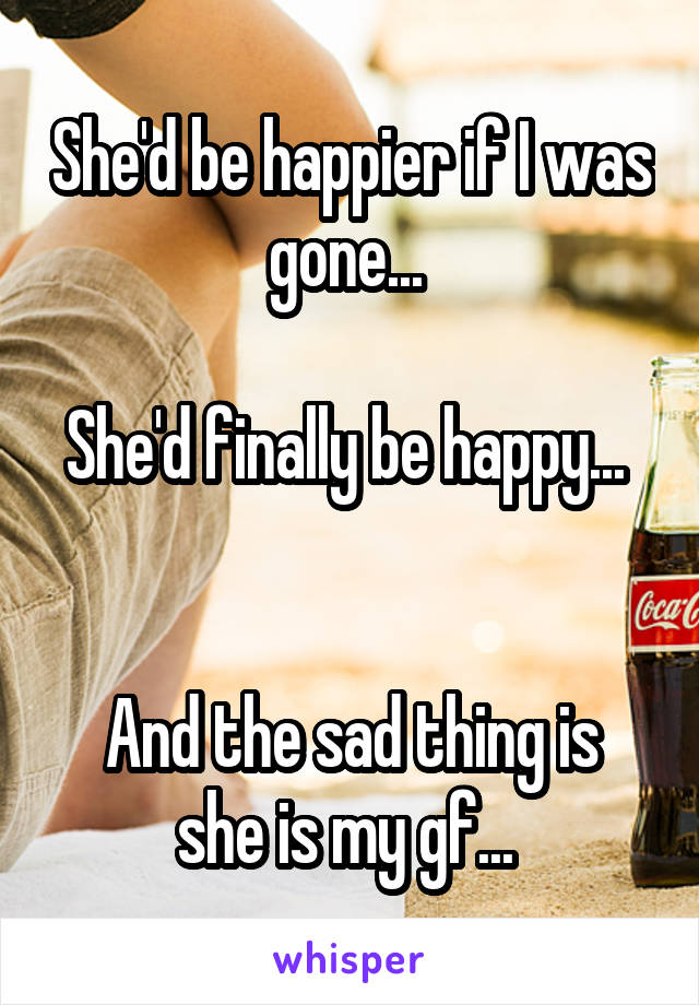 She'd be happier if I was gone... 

She'd finally be happy... 


And the sad thing is she is my gf... 