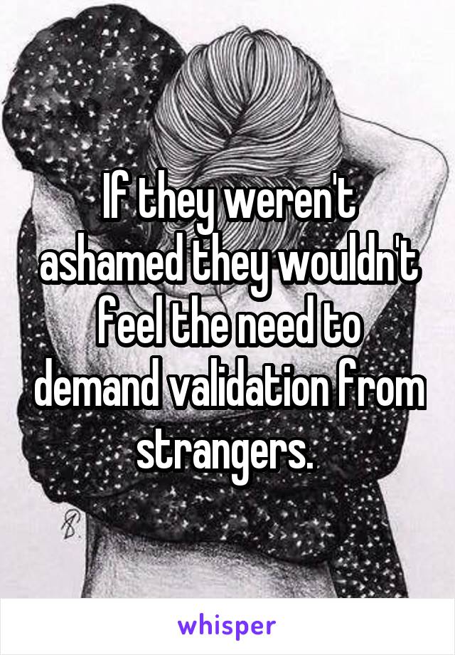 If they weren't ashamed they wouldn't feel the need to demand validation from strangers. 