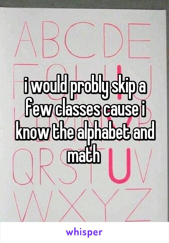 i would probly skip a few classes cause i know the alphabet and math 