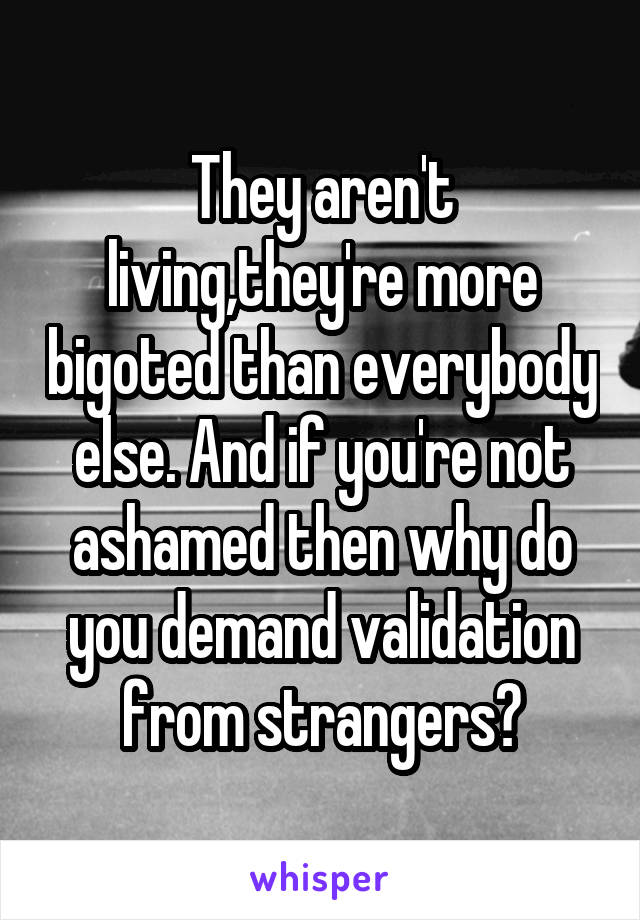 They aren't living,they're more bigoted than everybody else. And if you're not ashamed then why do you demand validation from strangers?