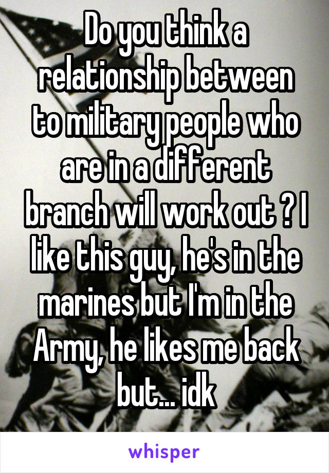 Do you think a relationship between to military people who are in a different branch will work out ? I like this guy, he's in the marines but I'm in the Army, he likes me back but... idk
