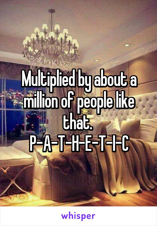 Multiplied by about a million of people like that. 
P-A-T-H-E-T-I-C