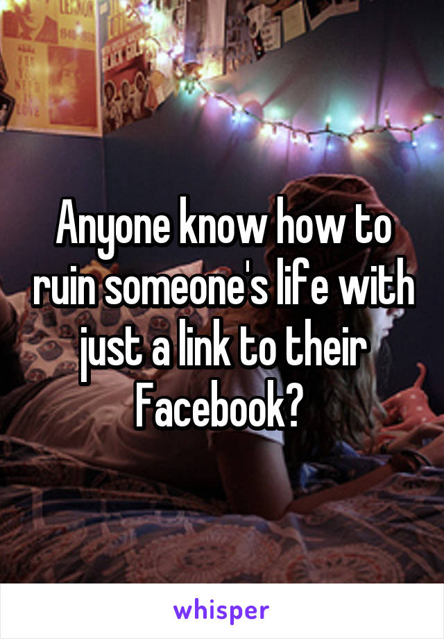 Anyone know how to ruin someone's life with just a link to their Facebook? 