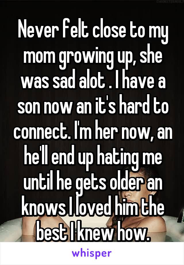 Never felt close to my mom growing up, she was sad alot . I have a son now an it's hard to connect. I'm her now, an he'll end up hating me until he gets older an knows I loved him the best I knew how.