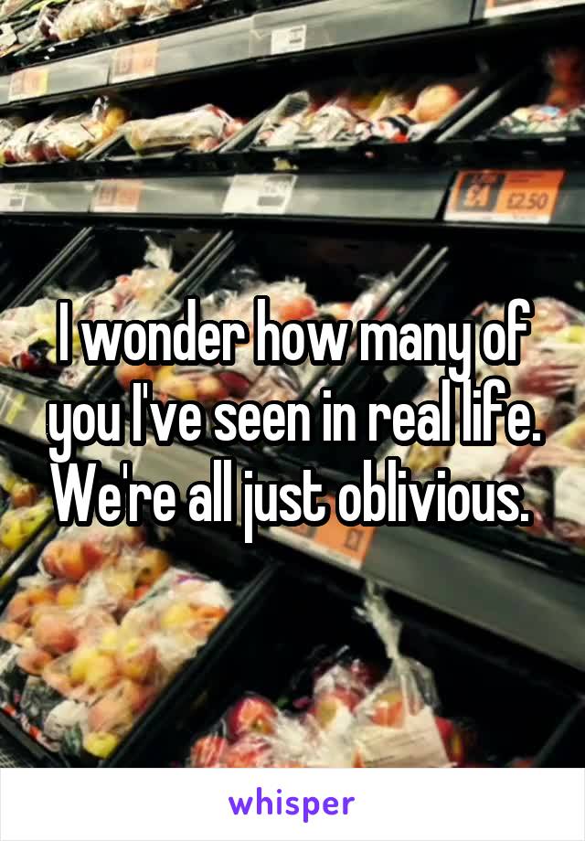 I wonder how many of you I've seen in real life. We're all just oblivious. 