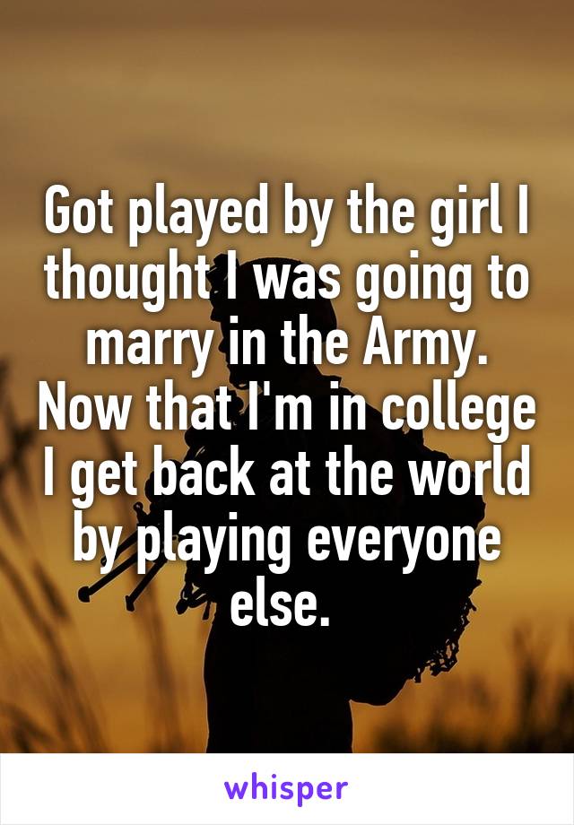 Got played by the girl I thought I was going to marry in the Army. Now that I'm in college I get back at the world by playing everyone else. 