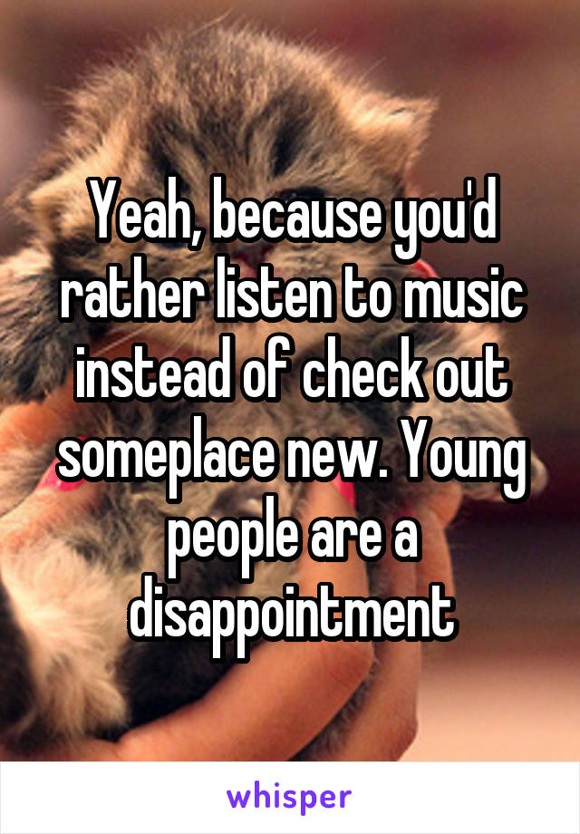 Yeah, because you'd rather listen to music instead of check out someplace new. Young people are a disappointment