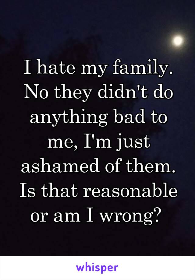 I hate my family. No they didn't do anything bad to me, I'm just ashamed of them. Is that reasonable or am I wrong? 