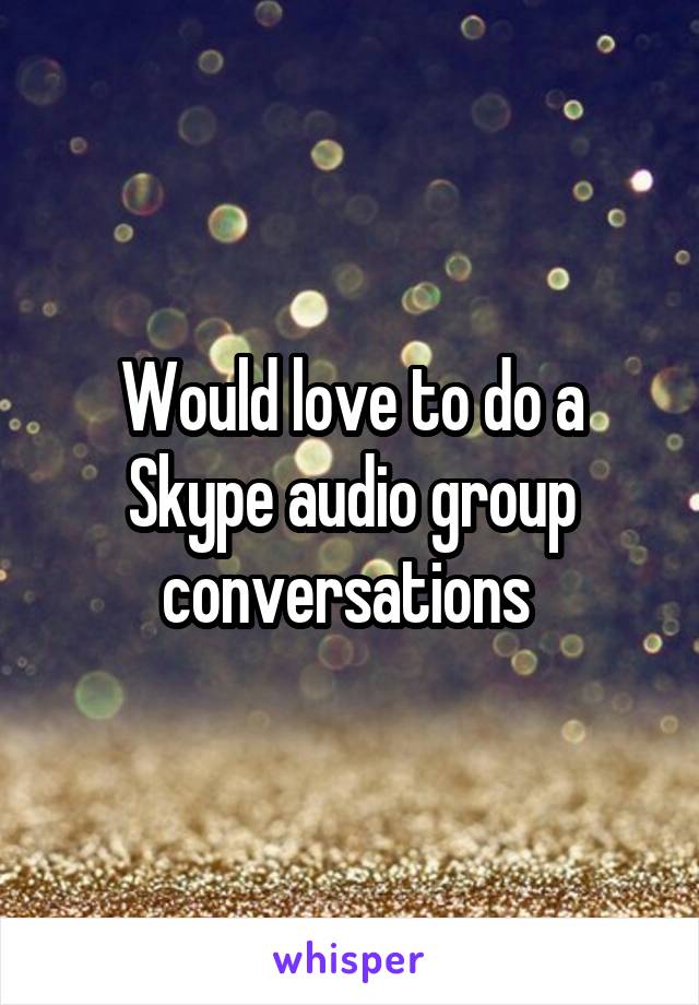 Would love to do a Skype audio group conversations 