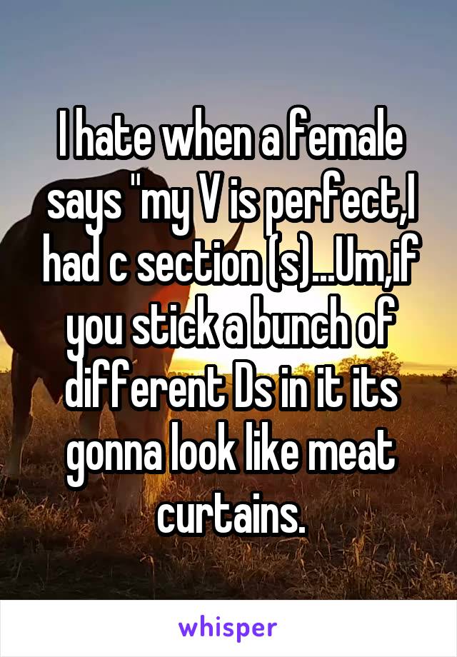 I hate when a female says "my V is perfect,I had c section (s)...Um,if you stick a bunch of different Ds in it its gonna look like meat curtains.