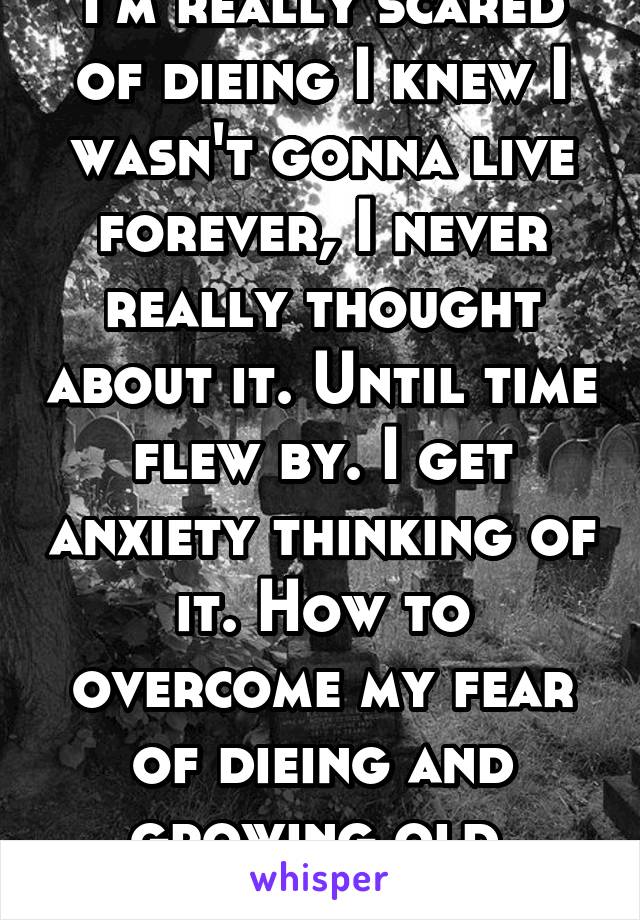 I'm really scared of dieing I knew I wasn't gonna live forever, I never really thought about it. Until time flew by. I get anxiety thinking of it. How to overcome my fear of dieing and growing old.
