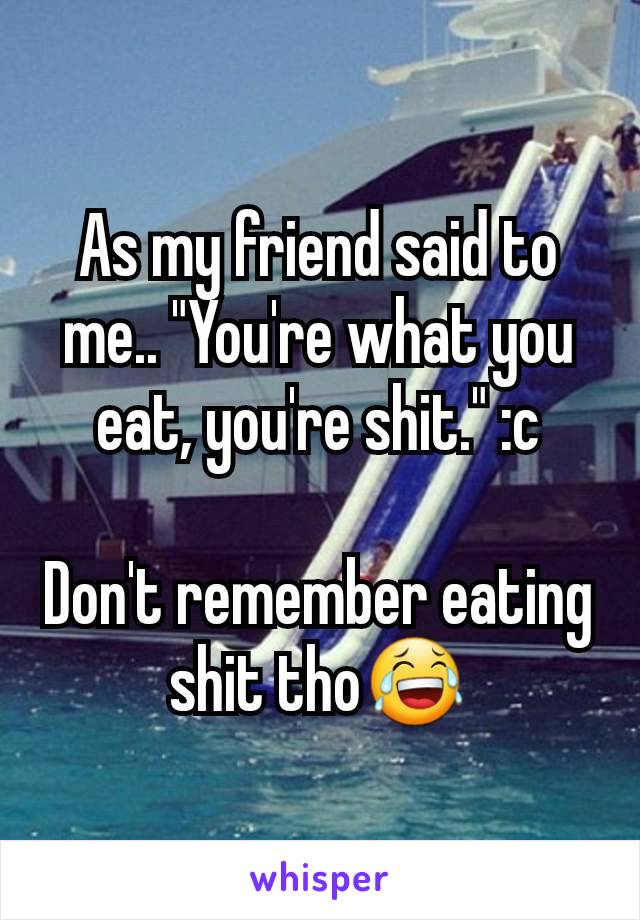 As my friend said to me.. "You're what you eat, you're shit." :c

Don't remember eating shit tho😂