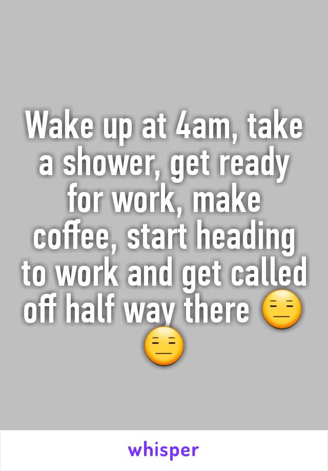 Wake up at 4am, take a shower, get ready for work, make coffee, start heading to work and get called off half way there 😑😑