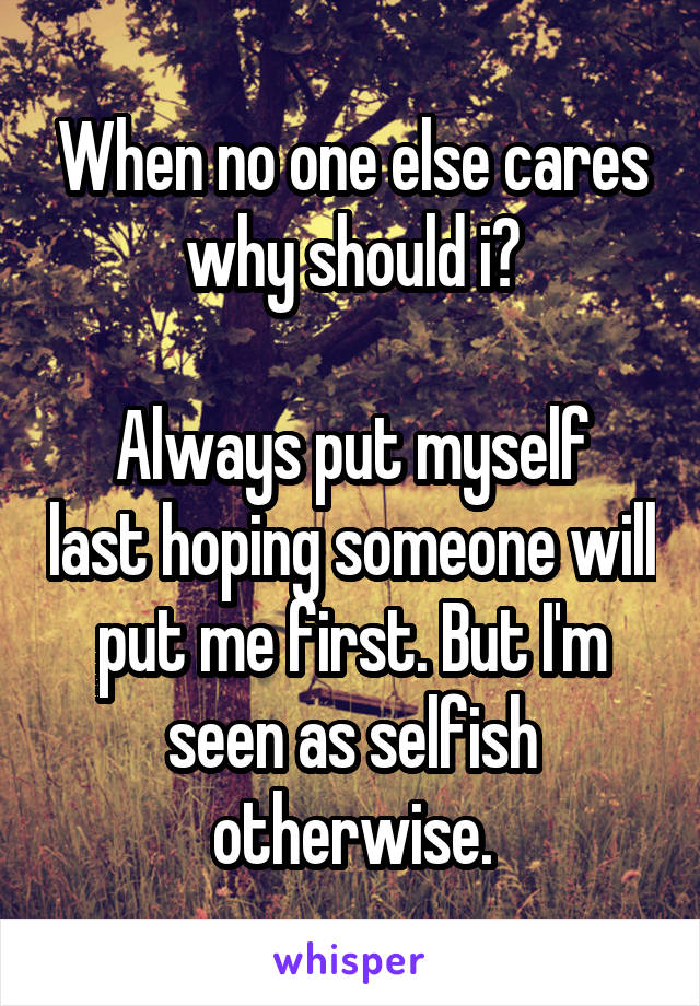 When no one else cares why should i?

Always put myself last hoping someone will put me first. But I'm seen as selfish otherwise.