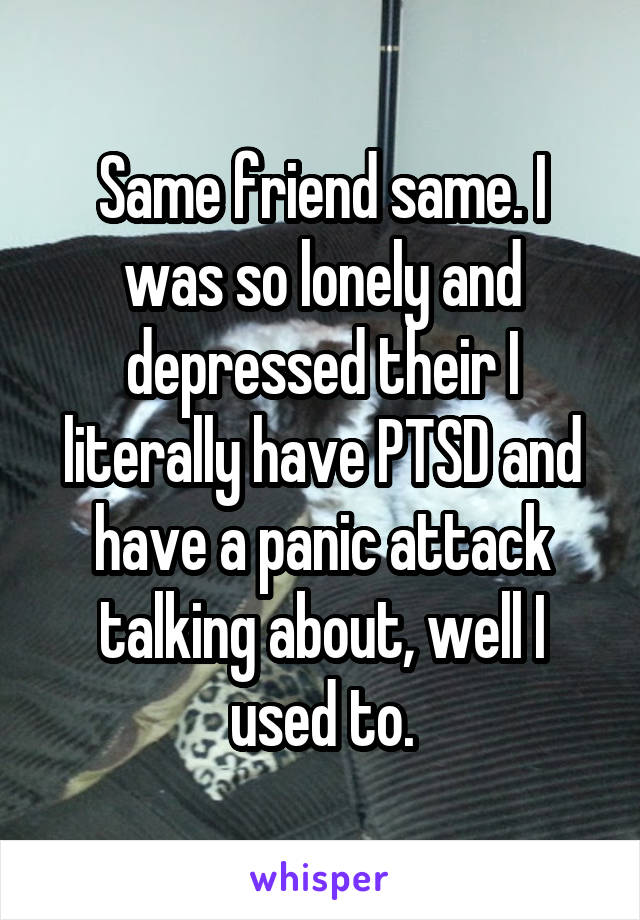 Same friend same. I was so lonely and depressed their I literally have PTSD and have a panic attack talking about, well I used to.