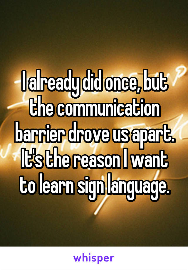 I already did once, but the communication barrier drove us apart. It's the reason I want to learn sign language.