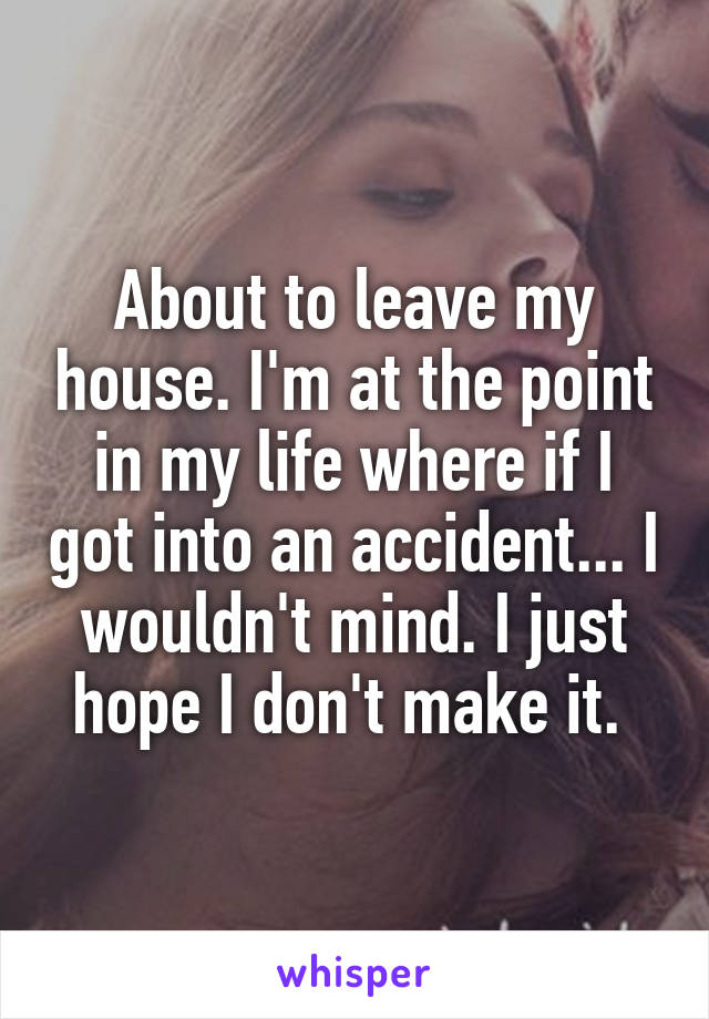 About to leave my house. I'm at the point in my life where if I got into an accident... I wouldn't mind. I just hope I don't make it. 