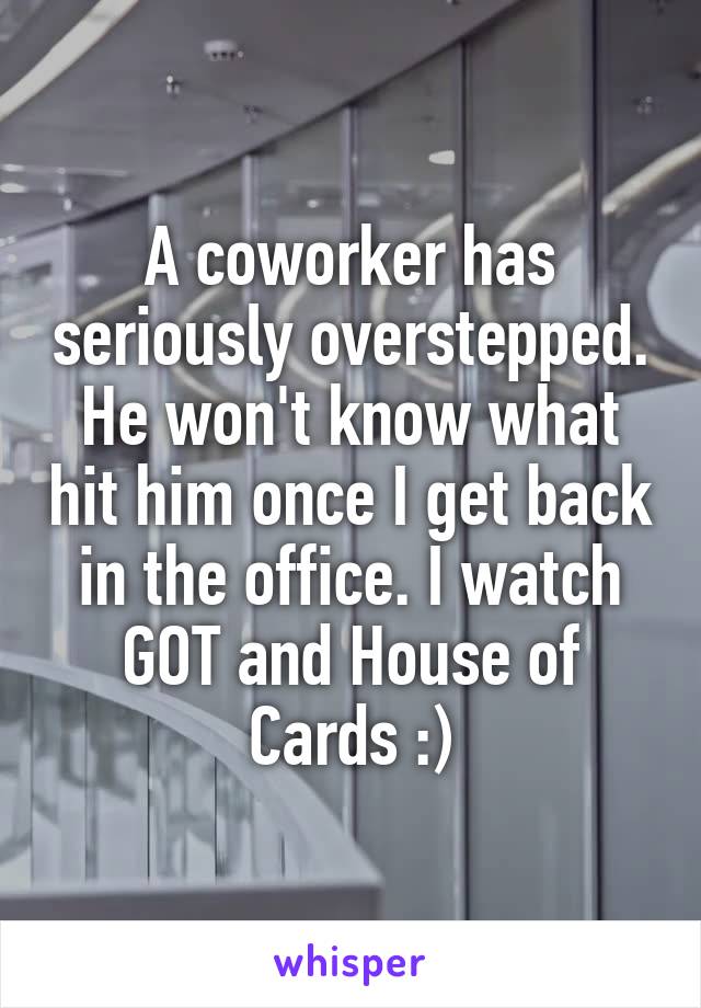 A coworker has seriously overstepped. He won't know what hit him once I get back in the office. I watch GOT and House of Cards :)