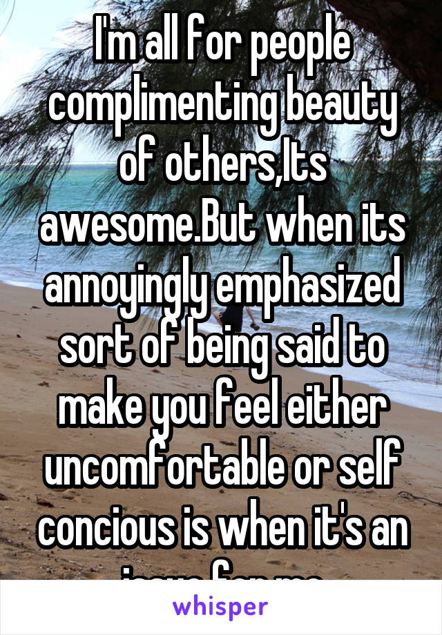 I'm all for people complimenting beauty of others,Its awesome.But when its annoyingly emphasized sort of being said to make you feel either uncomfortable or self concious is when it's an issue for me