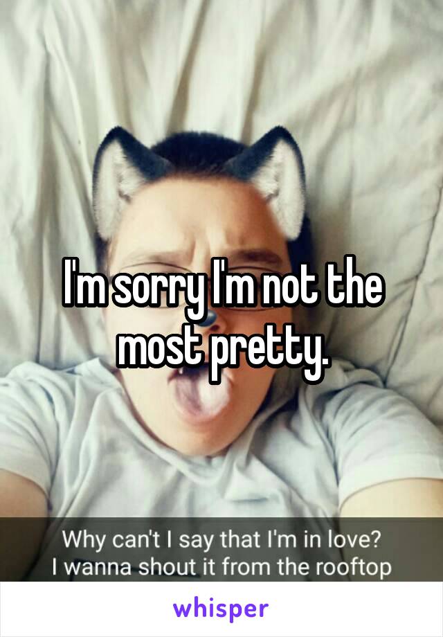 I'm sorry I'm not the most pretty.