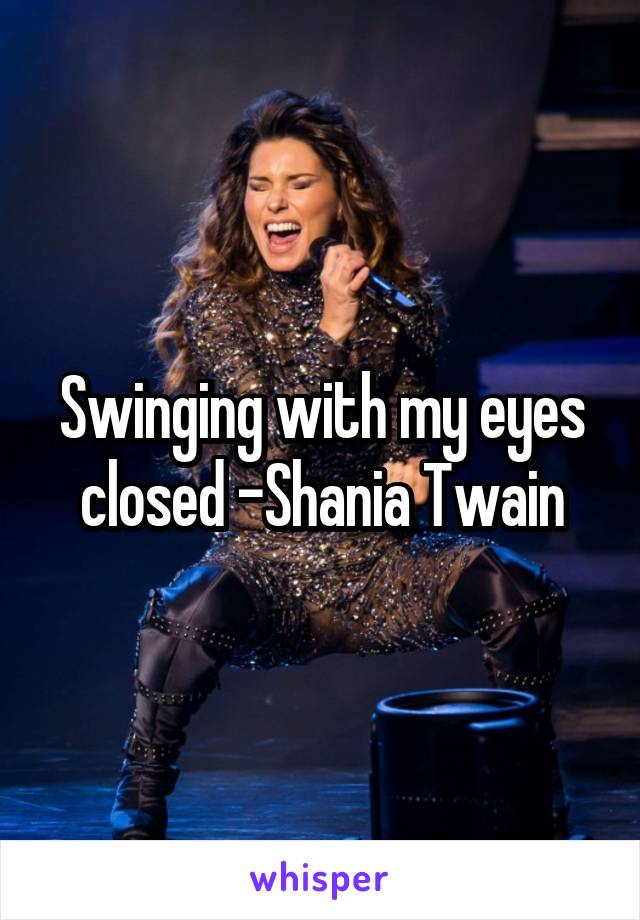 Swinging with my eyes closed -Shania Twain