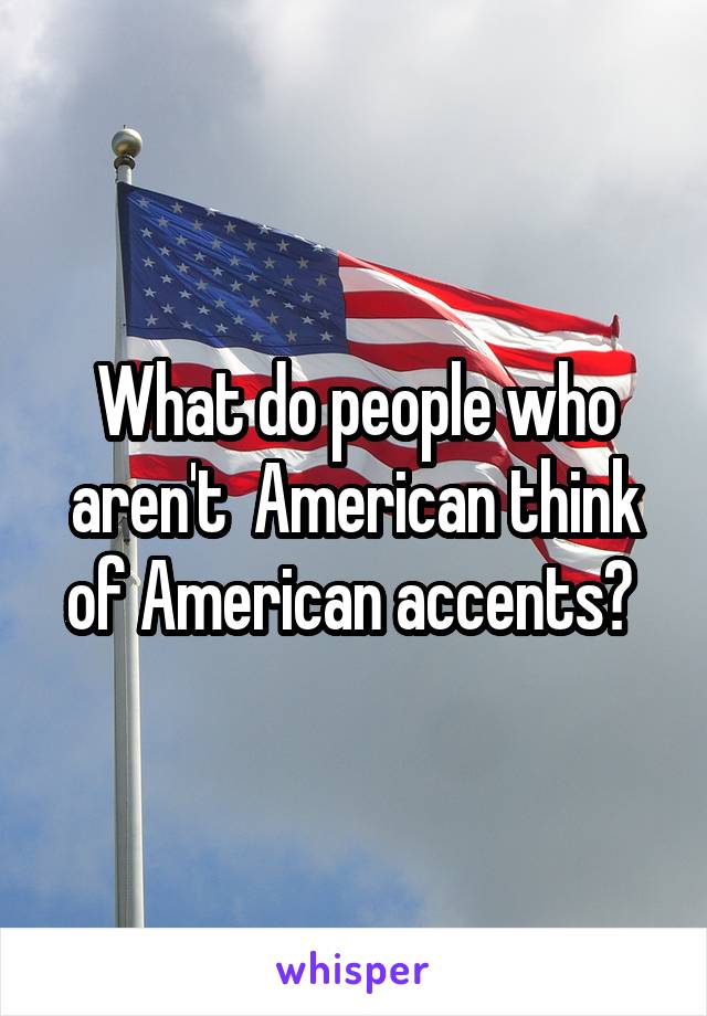 What do people who aren't  American think of American accents? 